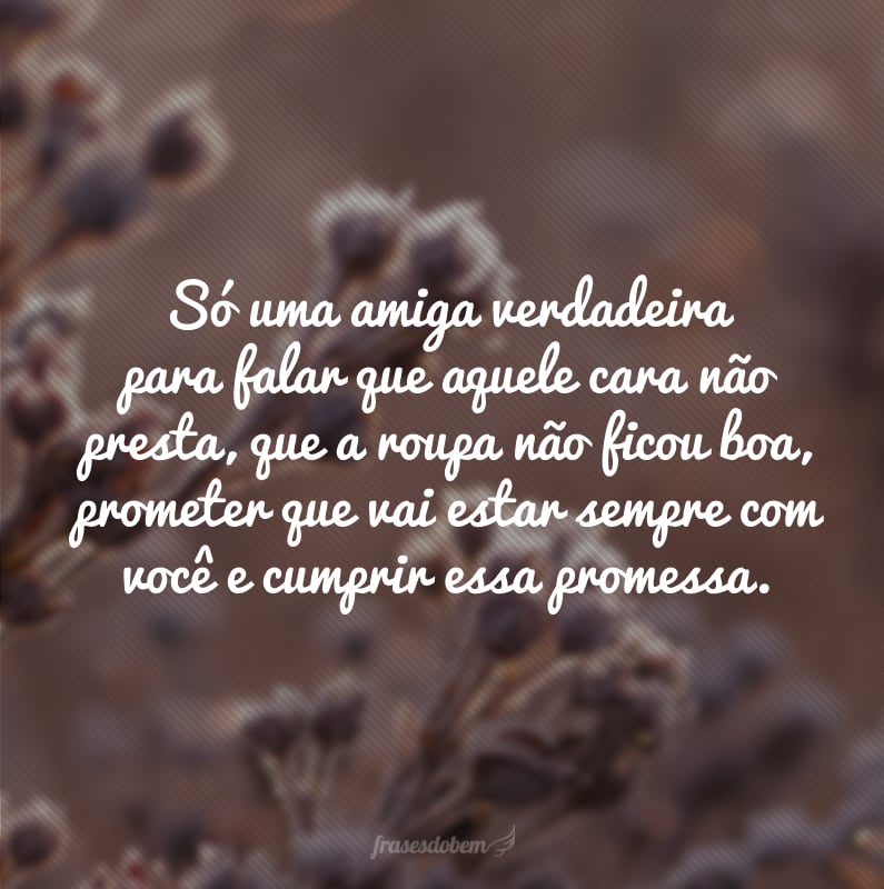 Só uma amiga verdadeira para falar que aquele cara não presta, que a roupa não ficou boa, prometer que vai estar sempre com você e cumprir essa promessa.