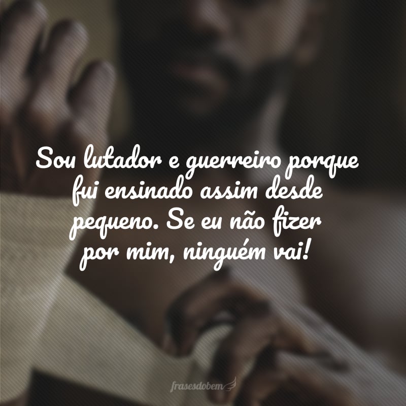 Sou lutador e guerreiro porque fui ensinado assim desde pequeno. Se eu não fizer por mim, ninguém vai! 