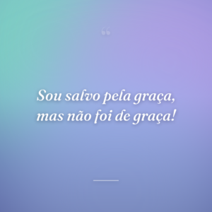 Sou salvo pela graça, mas não foi de graça!