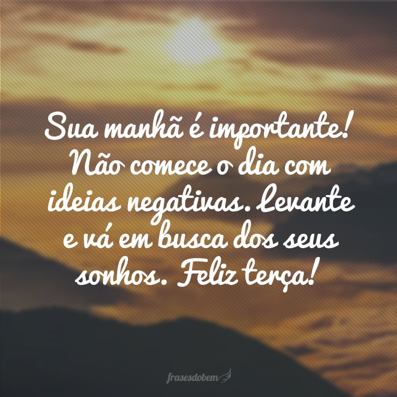 Sua manhã é importante! Não comece o dia com ideias negativas. Levante e vá em busca dos seus sonhos. Feliz terça!