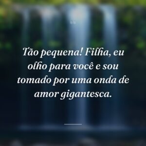 Tão pequena! Filha, eu olho para você e sou tomado por uma onda de amor gigantesca.