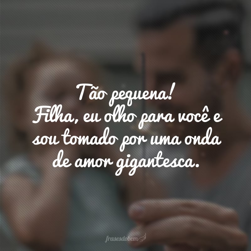 Tão pequena! Filha, eu olho para você e sou tomado por uma onda de amor gigantesca.