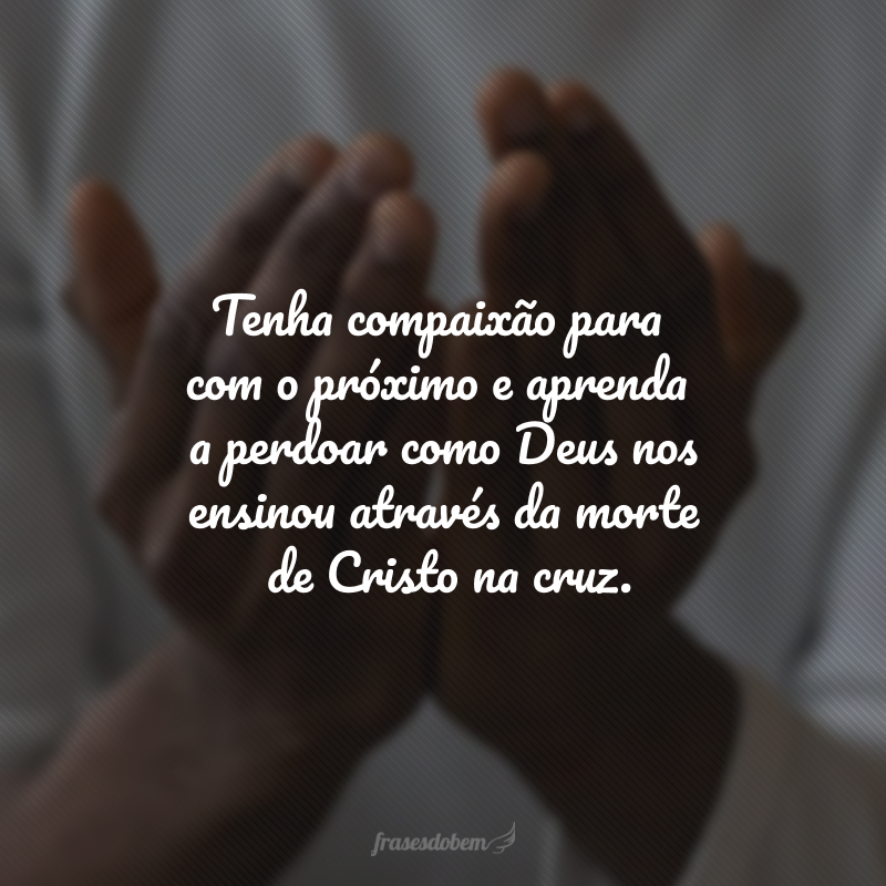 Tenha compaixão para com o próximo e aprenda a perdoar como Deus nos ensinou através da morte de Cristo na cruz. 