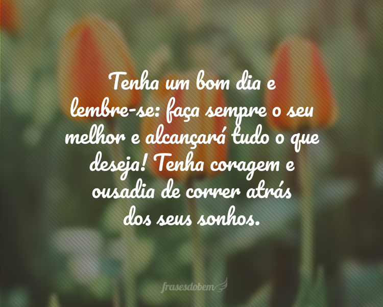 Tenha um bom dia e lembre-se: faça sempre o seu melhor e alcançará tudo o que deseja! Tenha coragem e ousadia de correr atrás dos seus sonhos.