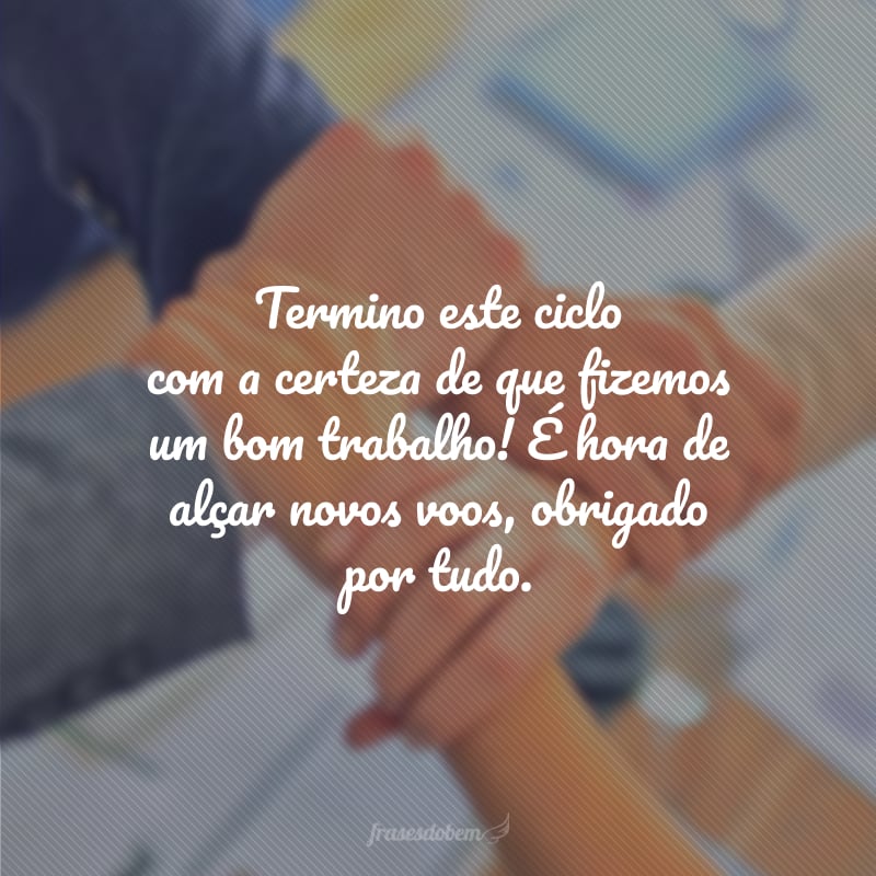 Termino este ciclo com a certeza de que fizemos um bom trabalho! É hora de alçar novos voos, obrigado por tudo.