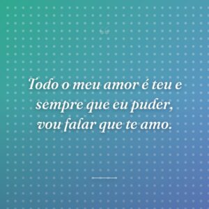 Todo o meu amor é teu e sempre que eu puder, vou falar que te amo.