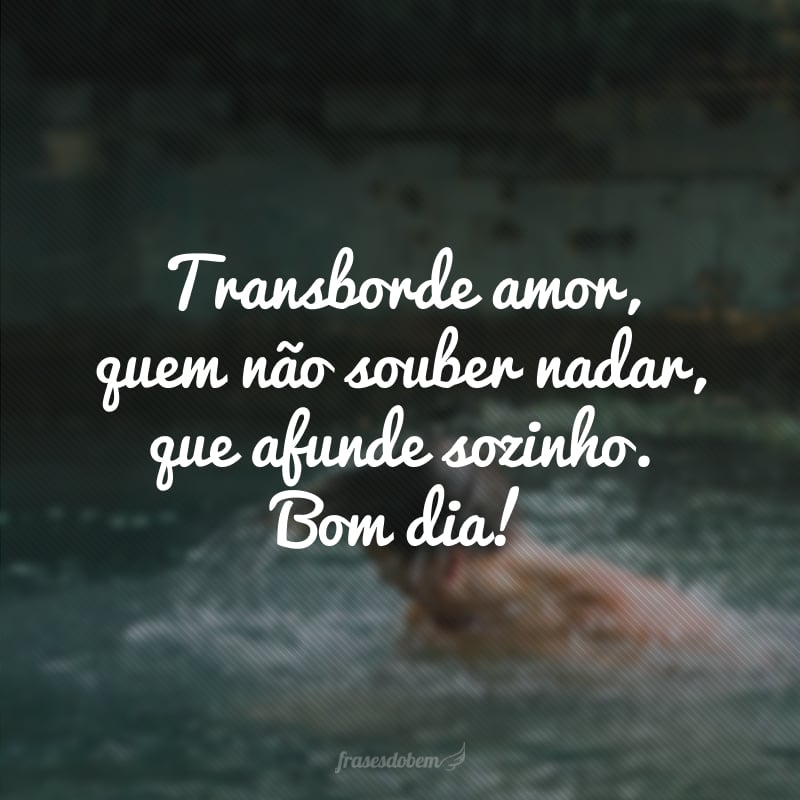 Transborde amor, quem não souber nadar, que afunde sozinho. Bom dia!