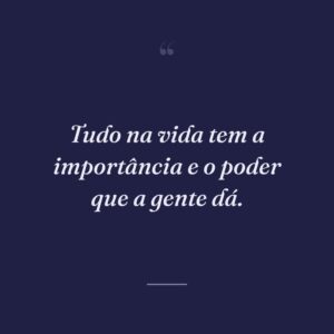 Tudo na vida tem a importância e o poder que a gente dá.