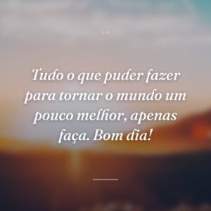 Tudo o que puder fazer para tornar o mundo um pouco melhor, apenas faça. Bom dia!