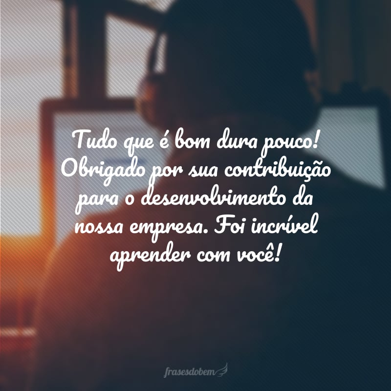 Tudo que é bom dura pouco! Obrigado por sua contribuição para o desenvolvimento da nossa empresa. Foi incrível aprender com você!