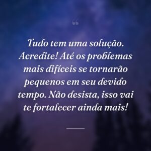 Tudo tem uma solução. Acredite! Até os problemas mais difíceis se tornarão pequenos em seu devido tempo. Não desista, isso vai te fortalecer ainda mais!