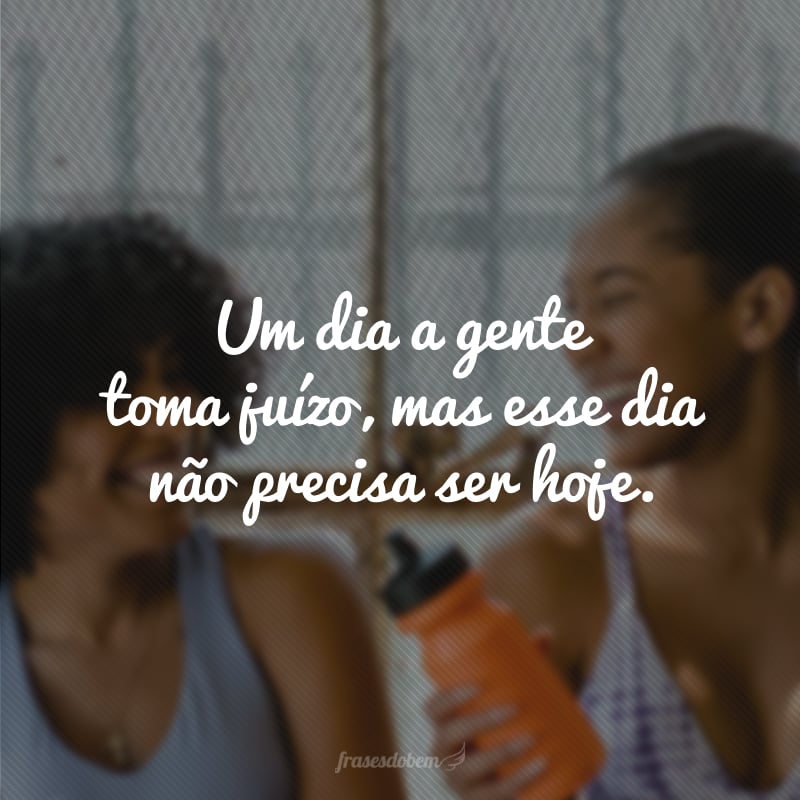 Um dia a gente toma juízo, mas esse dia não precisa ser hoje.
