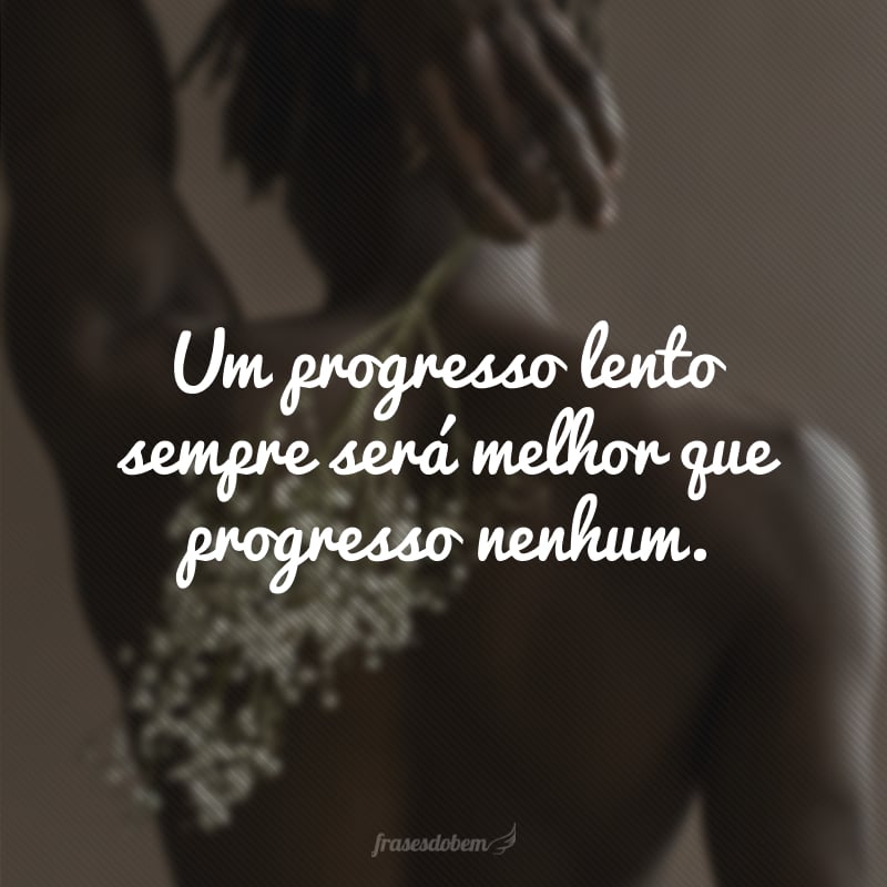 Um progresso lento sempre será melhor que progresso nenhum.