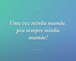 Uma vez minha mamãe, pra sempre minha mamãe!