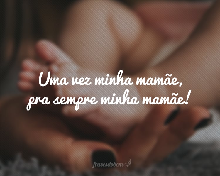 Uma vez minha mamãe, pra sempre minha mamãe!