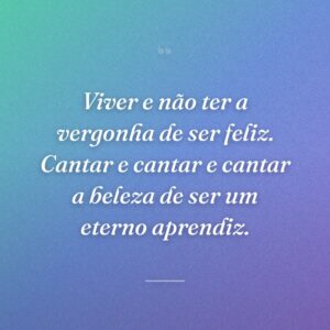 Viver e não ter a vergonha de ser feliz. Cantar e cantar e cantar a beleza de ser um eterno aprendiz.