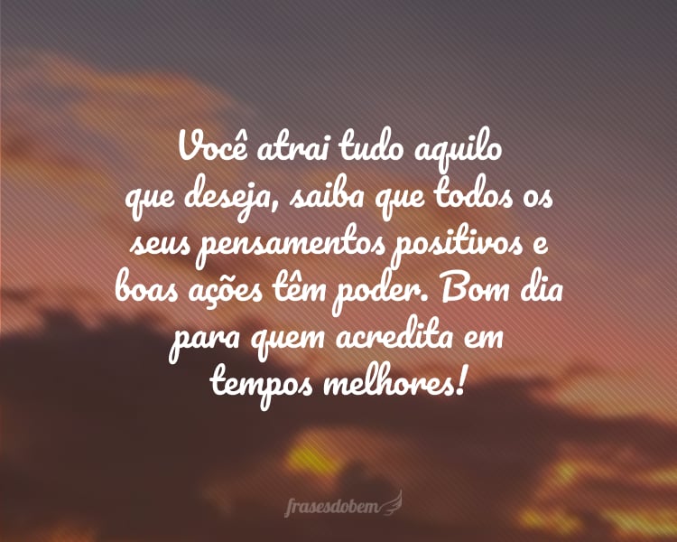 Você atrai tudo aquilo que deseja, saiba que todos os seus pensamentos positivos e boas ações têm poder. Bom dia para quem acredita em tempos melhores!