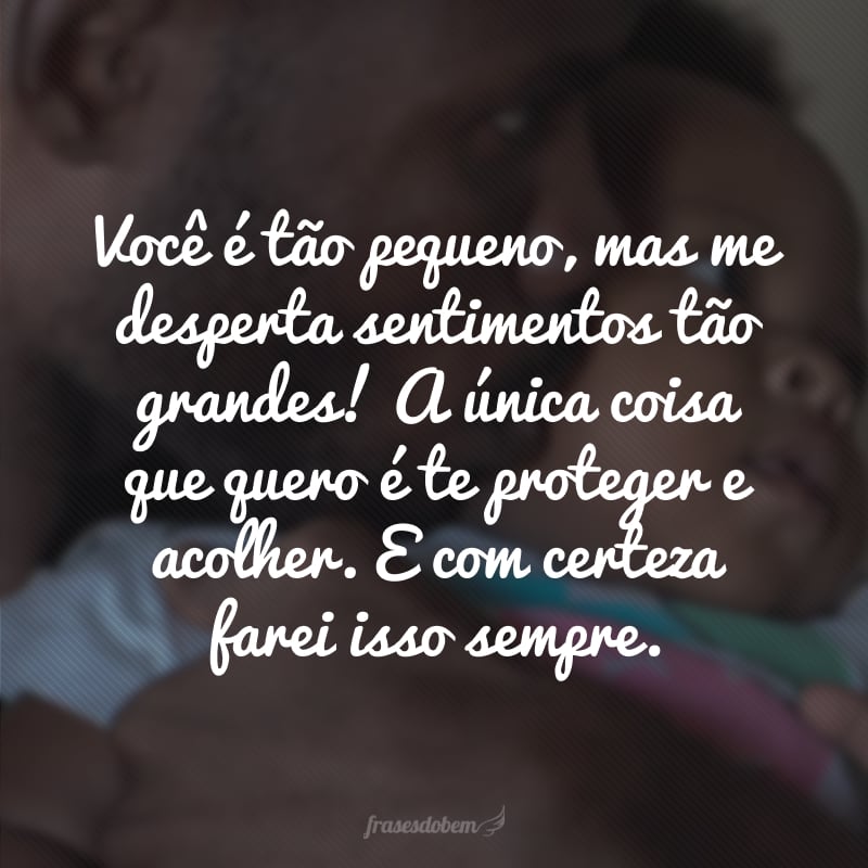 Você é tão pequeno, mas me desperta sentimentos tão grandes! A única coisa que quero é te proteger e acolher. E com certeza farei isso sempre.