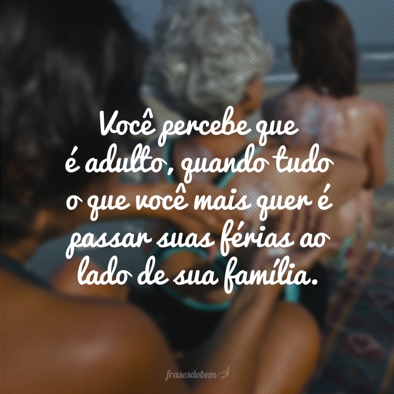 Você percebe que é adulto, quando tudo o que você mais quer é passar suas férias ao lado de sua família.