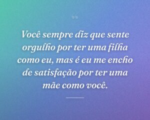 Você sempre diz que sente orgulho por ter uma filha como eu, mas é eu me encho de satisfação por ter uma mãe como você.