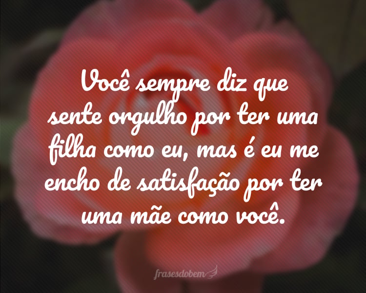 Você sempre diz que sente orgulho por ter uma filha como eu, mas é eu me encho de satisfação por ter uma mãe como você.