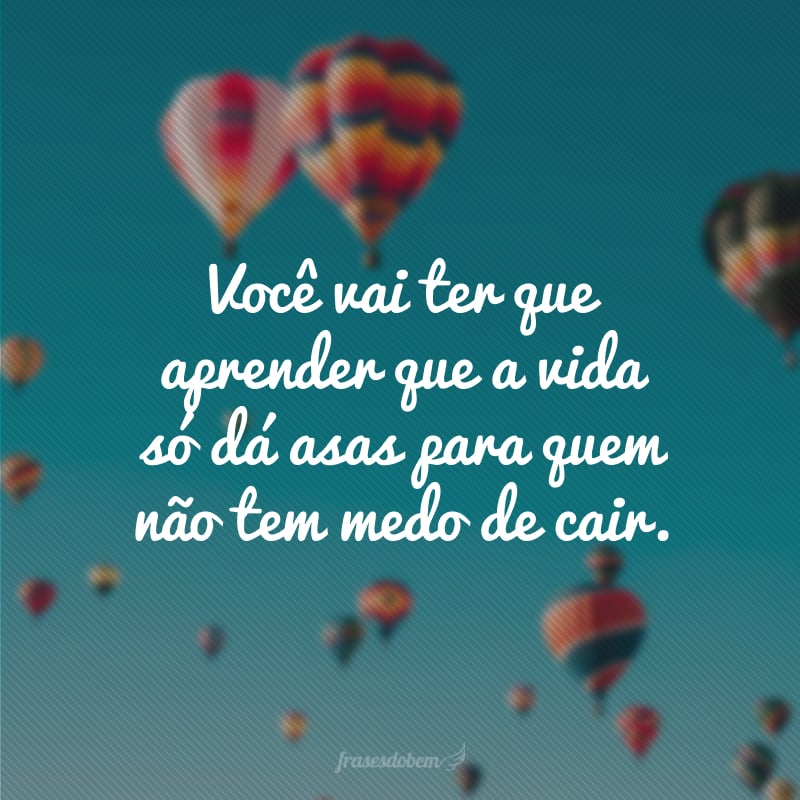 Você vai ter que aprender que a vida só dá asas para quem não tem medo de cair.