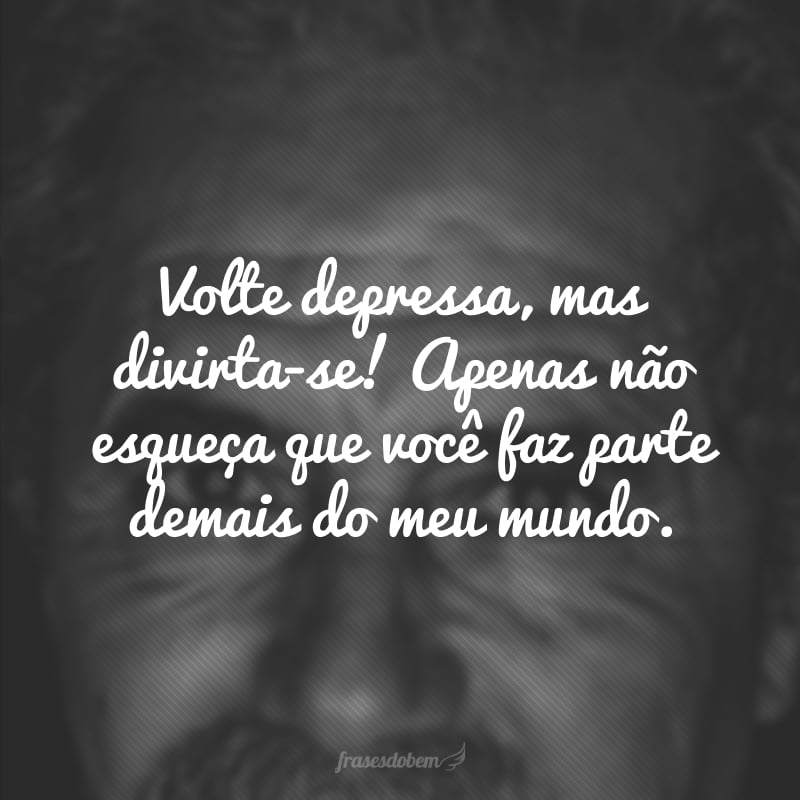 Volte depressa, mas divirta-se! Apenas não esqueça que você faz parte demais do meu mundo.