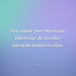 Vou casar por interesse, interesse de receber atenção todos os dias.