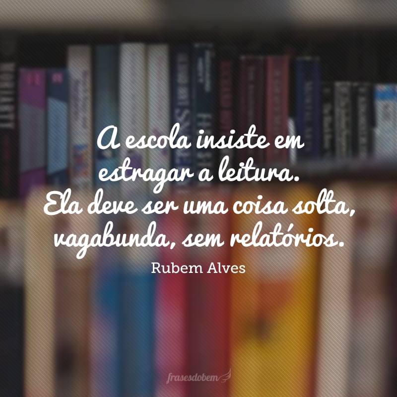 A escola insiste em estragar a leitura. Ela deve ser uma coisa solta, vagabunda, sem relatórios.