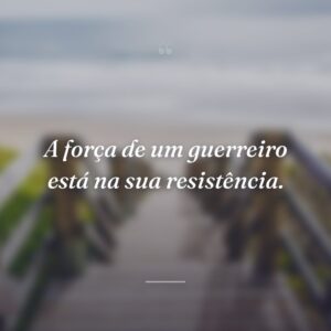 A força de um guerreiro está na sua resistência.