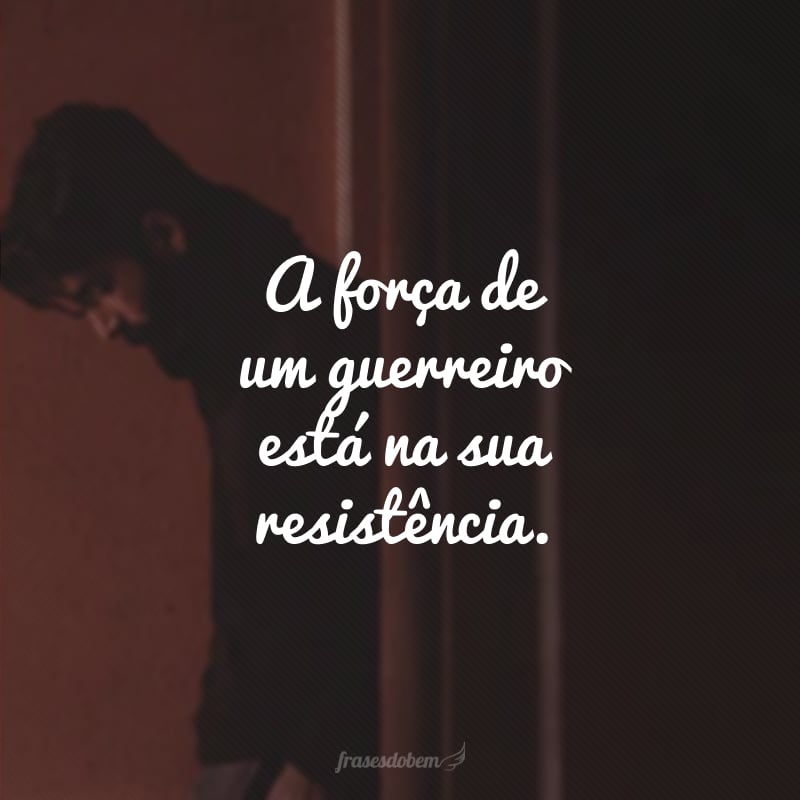 A força de um guerreiro está na sua resistência.