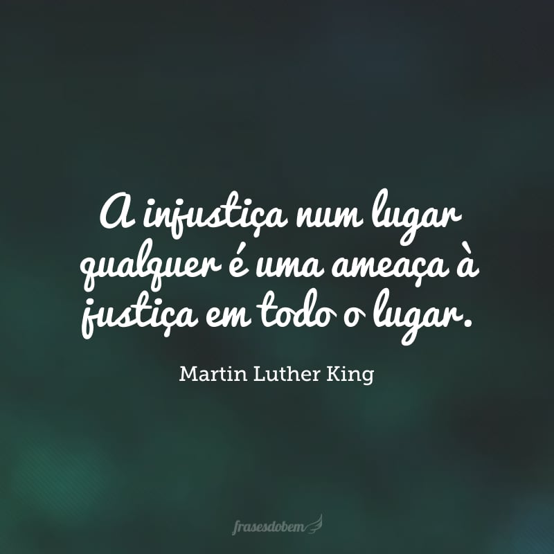 A injustiça num lugar qualquer é uma ameaça à justiça em todo o lugar.