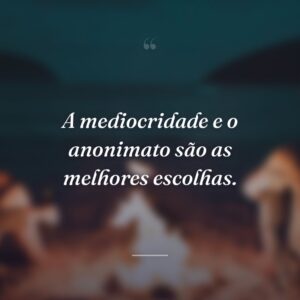 A mediocridade e o anonimato são as melhores escolhas.