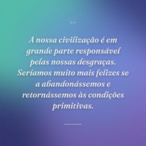 A nossa civilização é em grande parte responsável pelas nossas desgraças. Seríamos muito mais felizes se a abandonássemos e retornássemos às condições primitivas.