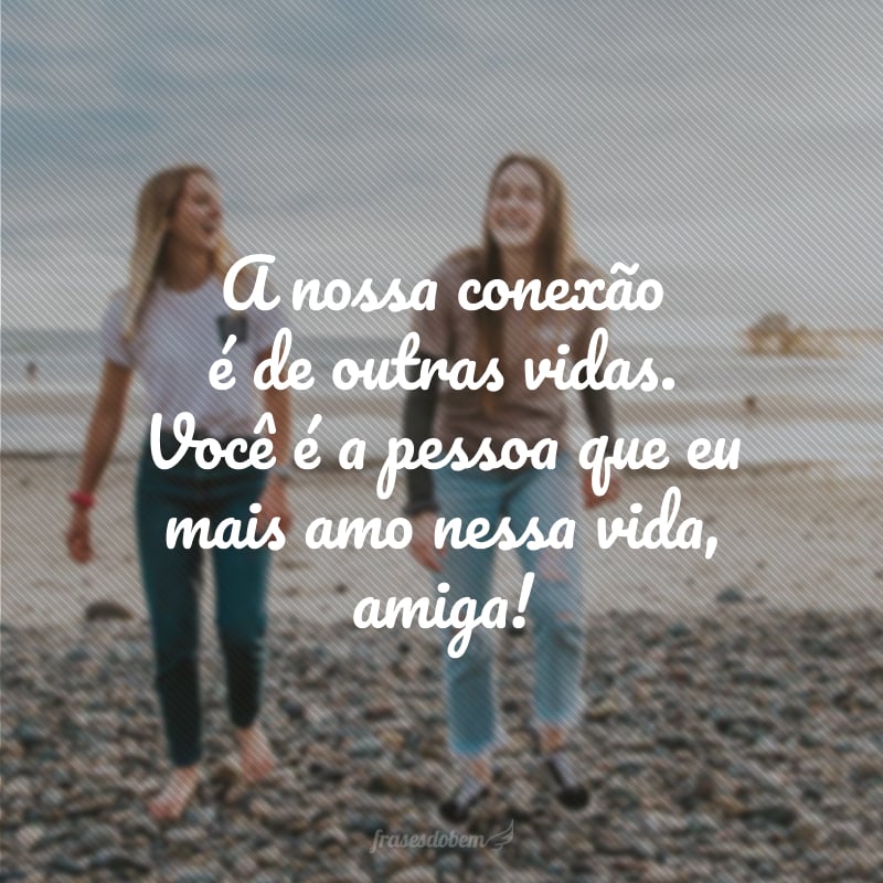 A nossa conexão é de outras vidas. Você é a pessoa que eu mais amo nessa vida, amiga!