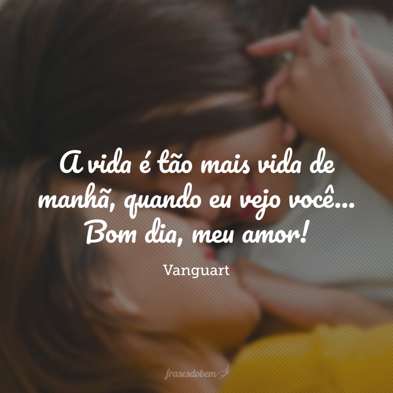 A vida é tão mais vida de manhã, quando eu vejo você... Bom dia, meu amor!