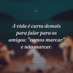 A vida é curta demais para falar para os amigos: ''vamos marcar'' e não marcar.