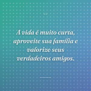 A vida é muito curta, aproveite sua família e valorize seus verdadeiros amigos.