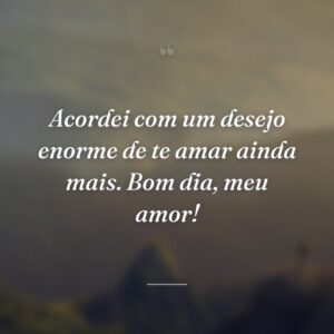 Acordei com um desejo enorme de te amar ainda mais. Bom dia, meu amor!