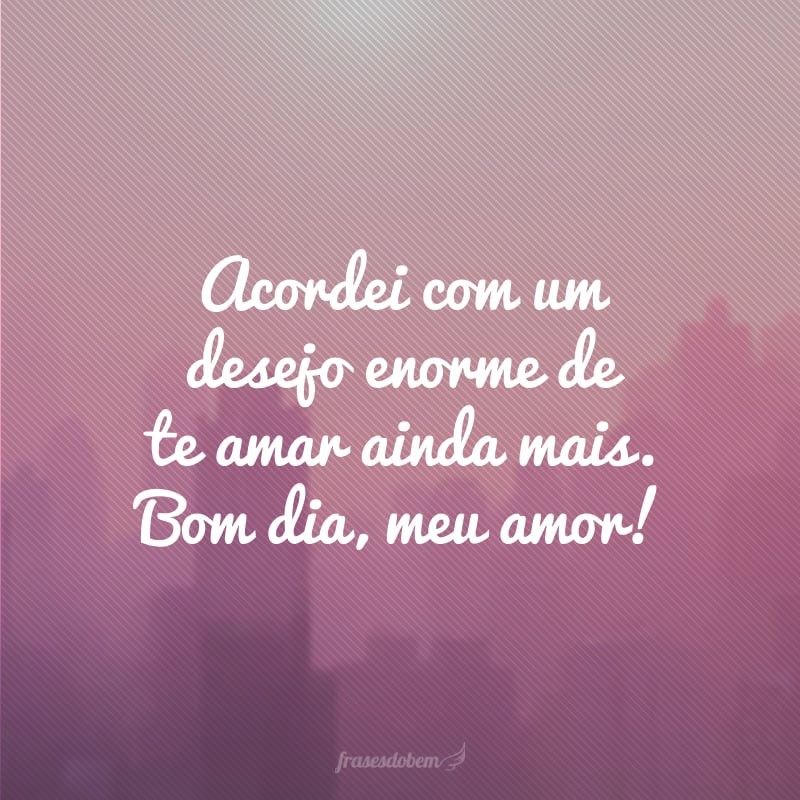 Acordei com um desejo enorme de te amar ainda mais. Bom dia, meu amor!