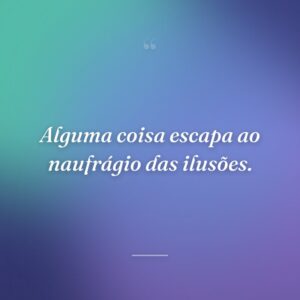 Alguma coisa escapa ao naufrágio das ilusões.