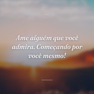 Ame alguém que você admira. Começando por você mesmo!