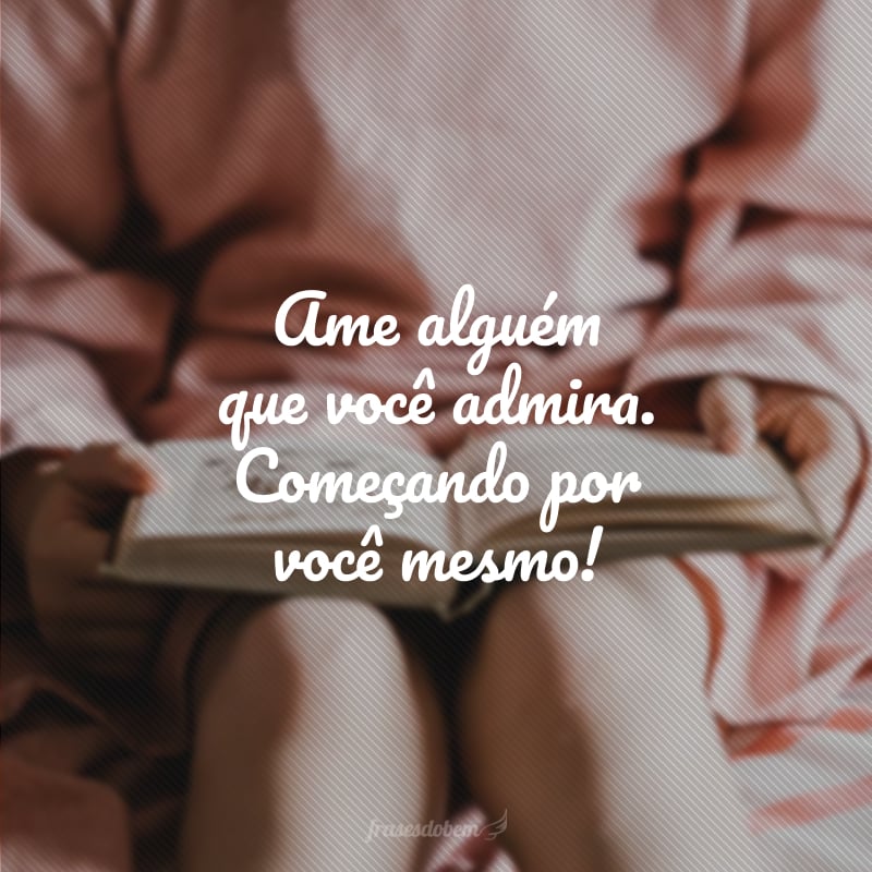 Ame alguém que você admira. Começando por você mesmo! 