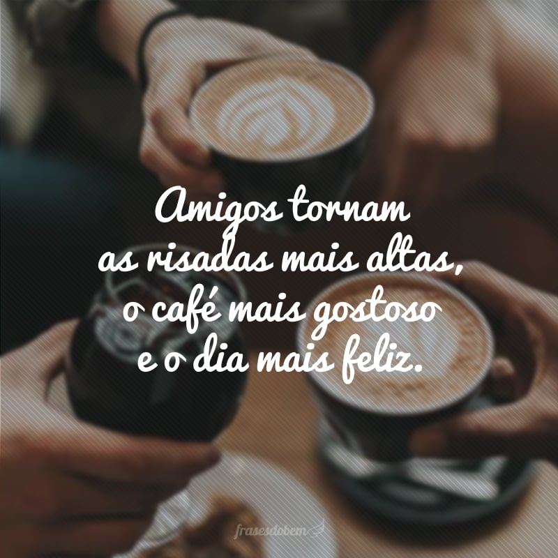 Amigos tornam as risadas mais altas, o café mais gostoso e o dia mais feliz.