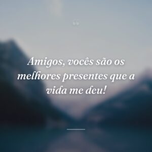 Amigos, vocês são os melhores presentes que a vida me deu!