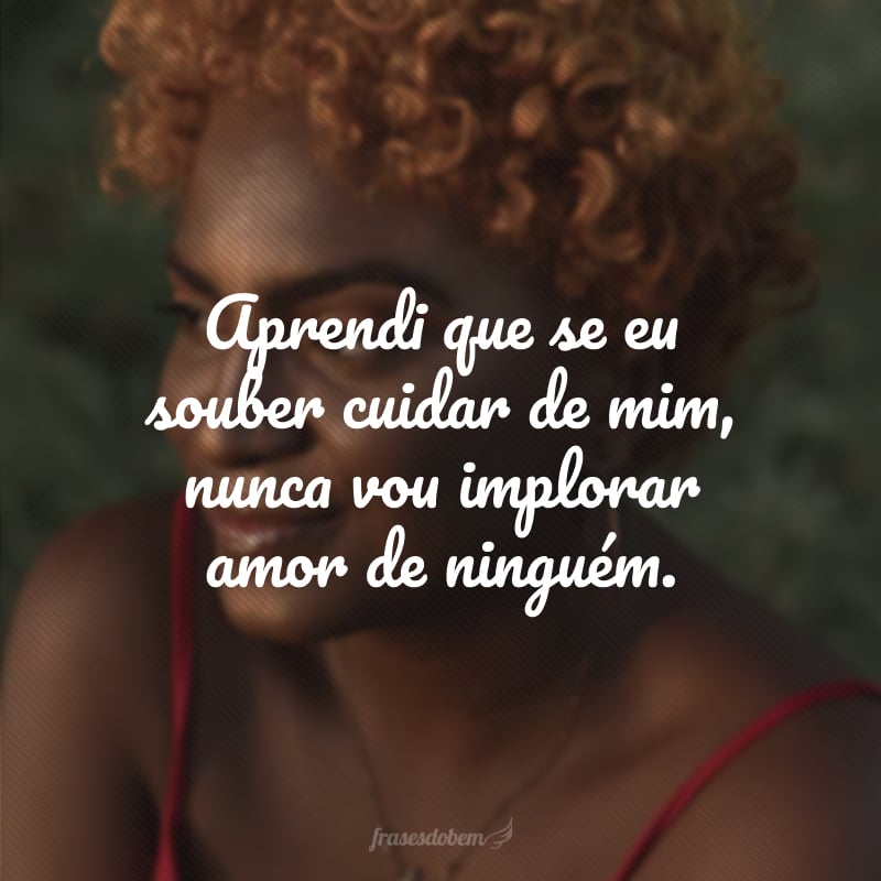 Aprendi que se eu souber cuidar de mim, nunca vou implorar amor de ninguém.