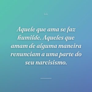 Aquele que ama se faz humilde. Aqueles que amam de alguma maneira renunciam a uma parte do seu narcisismo.