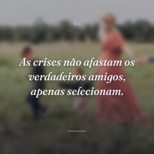 As crises não afastam os verdadeiros amigos, apenas selecionam.