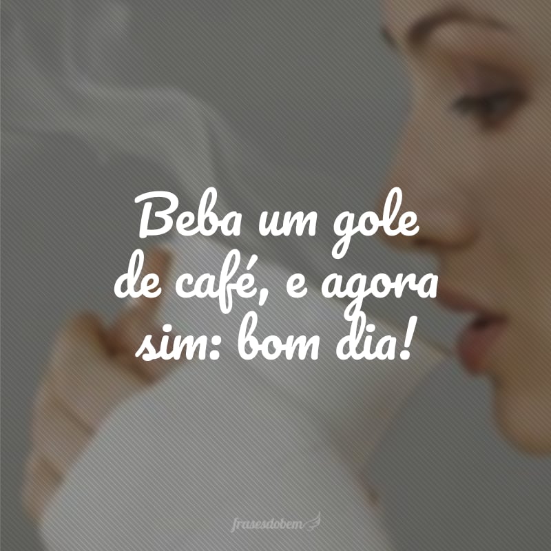 Beba um gole de café, e agora sim: bom dia!