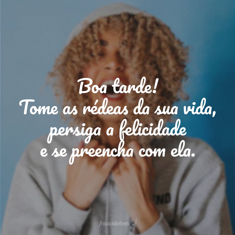 Boa tarde! Tome as rédeas da sua vida, persiga a felicidade e se preencha com ela.